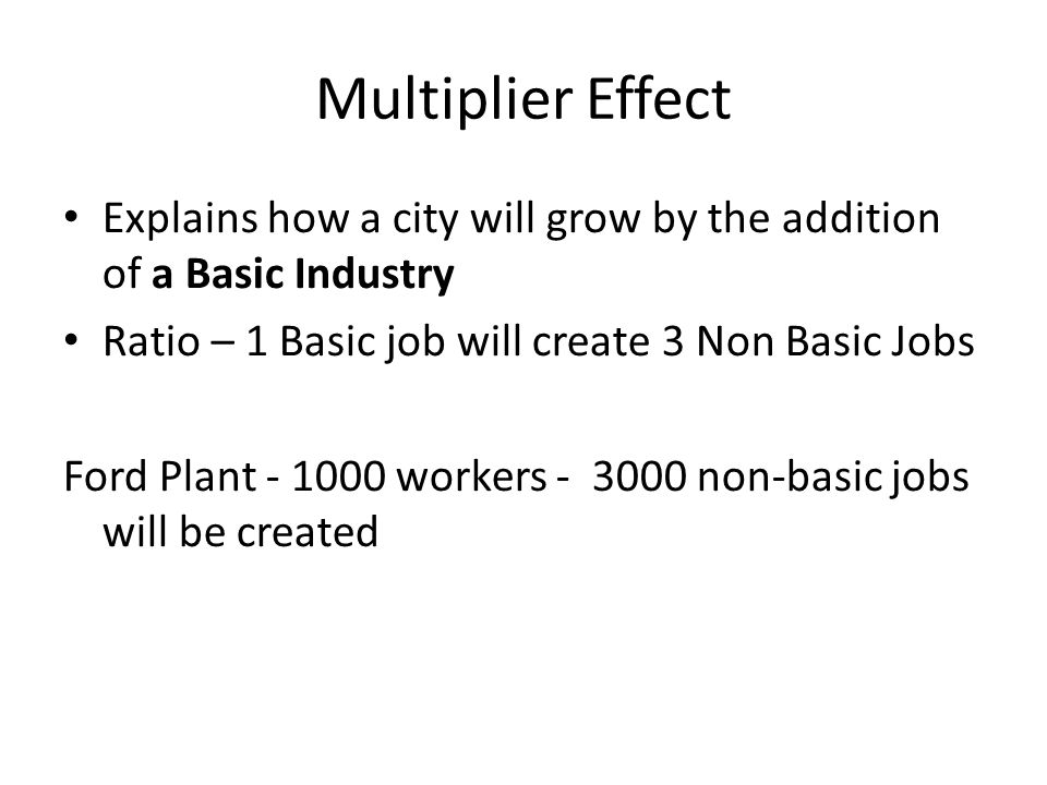 Multiplier Effect Explains how a city will grow by the addition of a Basic Industry. Ratio – 1 Basic job will create 3 Non Basic Jobs.