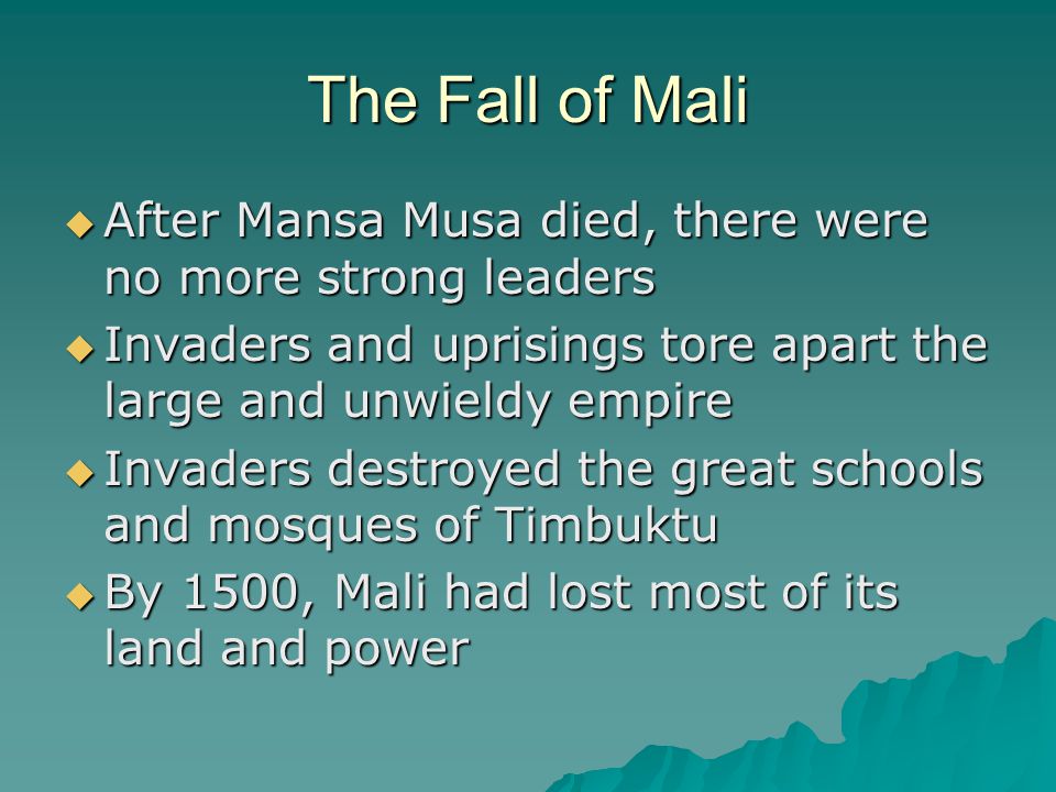 The Fall of Mali After Mansa Musa died, there were no more strong leaders. Invaders and uprisings tore apart the large and unwieldy empire.