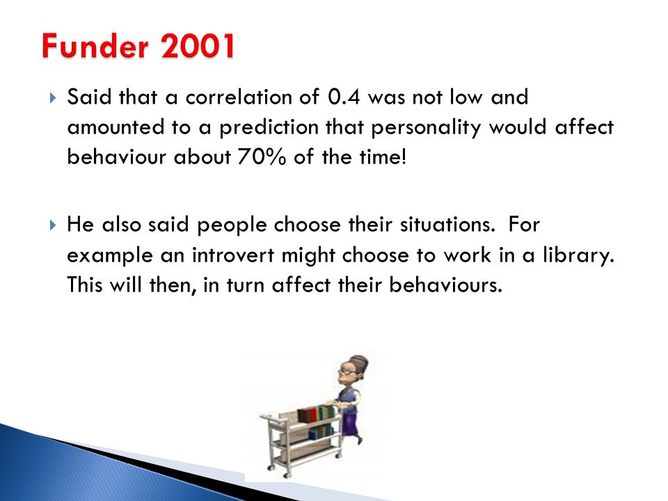 Funder 2001 Said that a correlation of 0.4 was not low and amounted to a prediction that personality would affect behaviour about 70% of the time!
