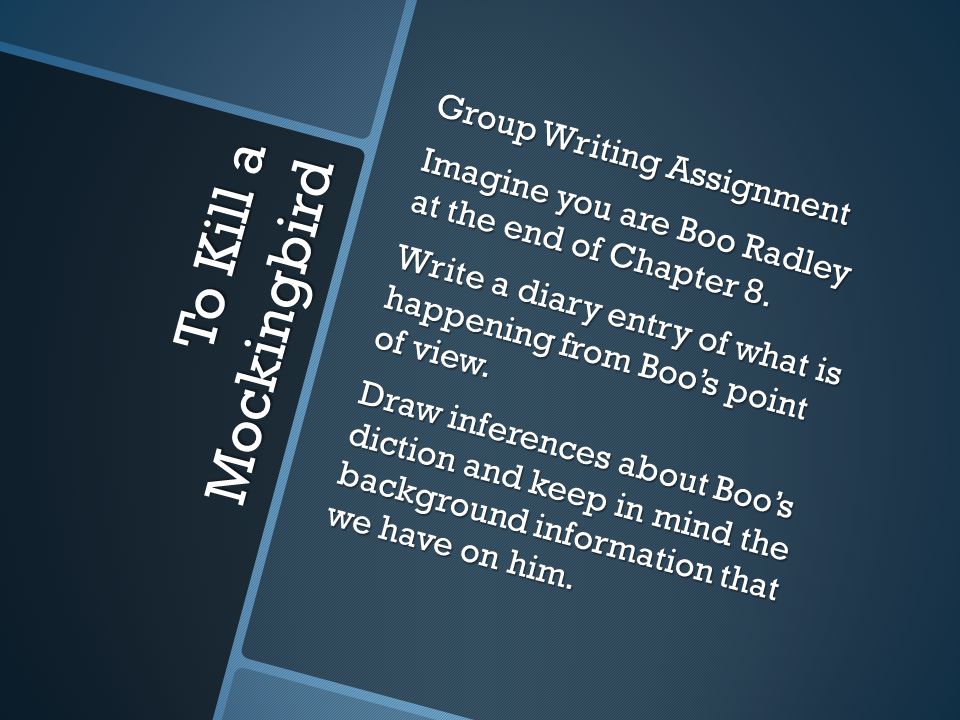Group Writing Assignment Imagine you are Boo Radley at the end of Chapter 8. Write a diary entry of what is happening from Boo’s point of view. Draw inferences about Boo’s diction and keep in mind the background information that we have on him.