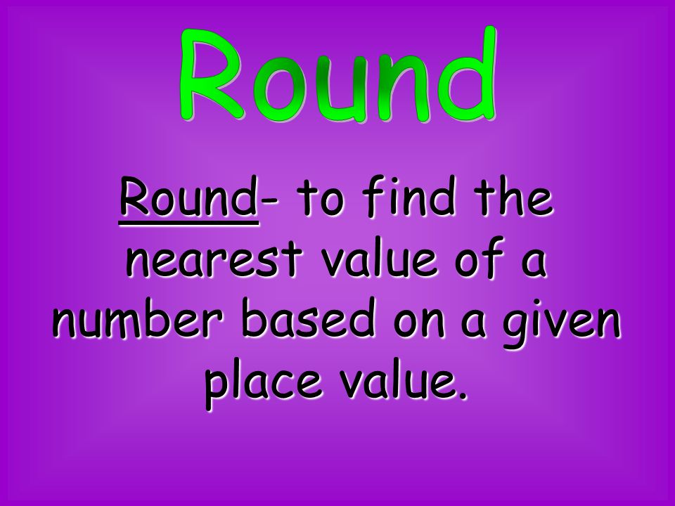 Round Round- to find the nearest value of a number based on a given place value.