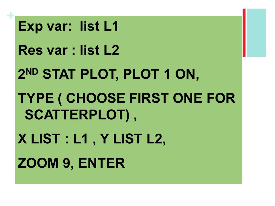 Exp var: list L1 Res var : list L2 2ND STAT PLOT, PLOT 1 ON, TYPE ( CHOOSE FIRST ONE FOR SCATTERPLOT) , X LIST : L1 , Y LIST L2, ZOOM 9, ENTER