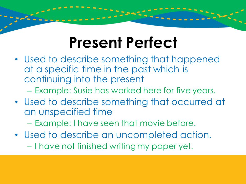 Present Perfect Used to describe something that happened at a specific time in the past which is continuing into the present.