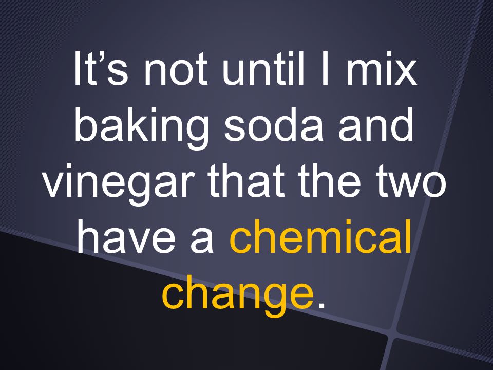 It’s not until I mix baking soda and vinegar that the two have a chemical change.