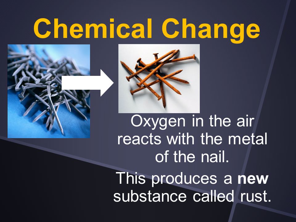 Chemical Change Oxygen in the air reacts with the metal of the nail.