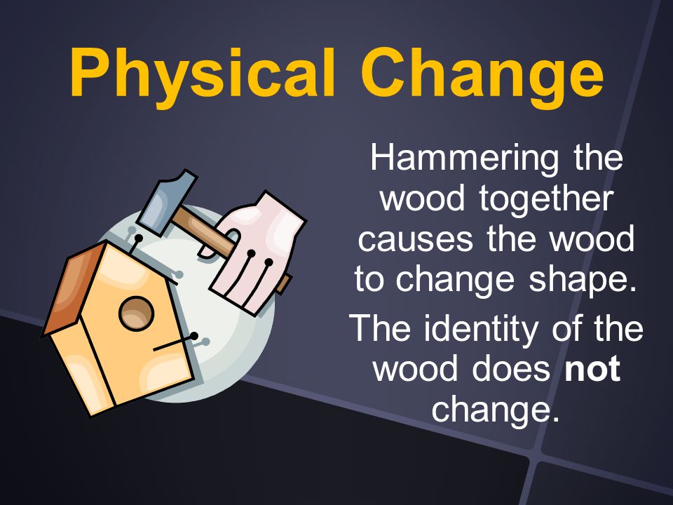 Physical Change Hammering the wood together causes the wood to change shape.