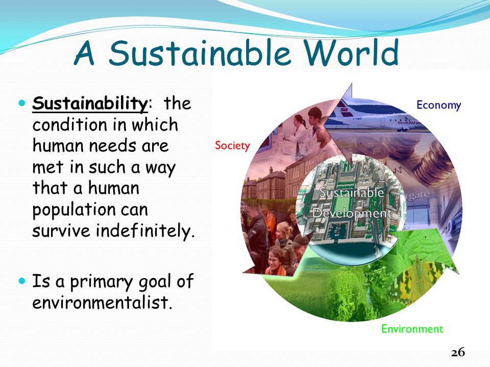 A Sustainable World Sustainability: the condition in which human needs are met in such a way that a human population can survive indefinitely.