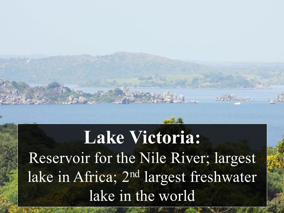 Lake Victoria: Reservoir for the Nile River; largest lake in Africa; 2nd largest freshwater lake in the world