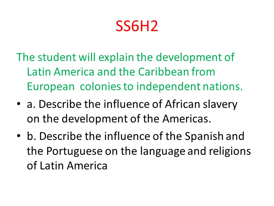 SS6H2 The student will explain the development of Latin America and the Caribbean from European colonies to independent nations.