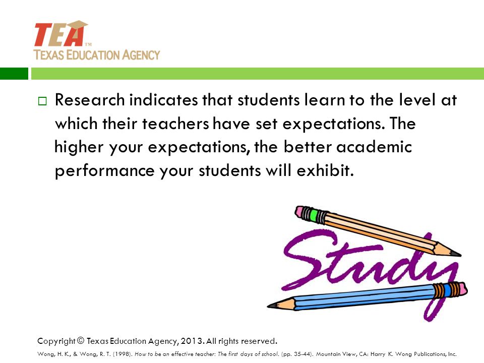 Research indicates that students learn to the level at which their teachers have set expectations. The higher your expectations, the better academic performance your students will exhibit.