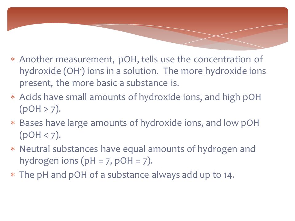Another measurement, pOH, tells use the concentration of hydroxide (OH-) ions in a solution. The more hydroxide ions present, the more basic a substance is.