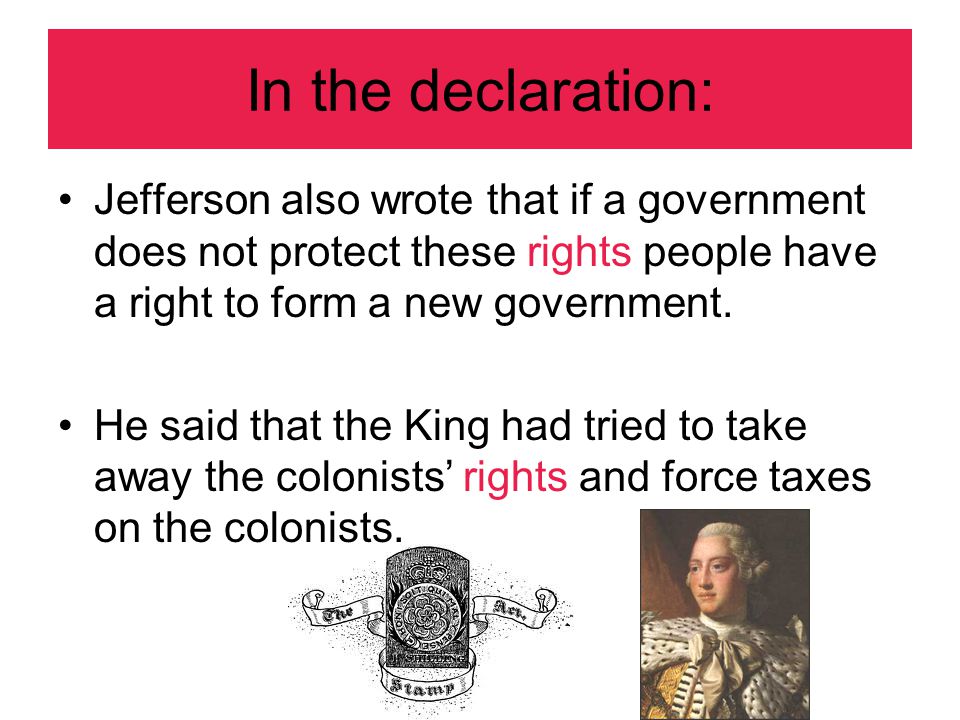 In the declaration: Jefferson also wrote that if a government does not protect these rights people have a right to form a new government.