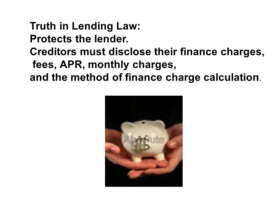 Truth in Lending Law: Protects the lender. Creditors must disclose their finance charges, fees, APR, monthly charges,