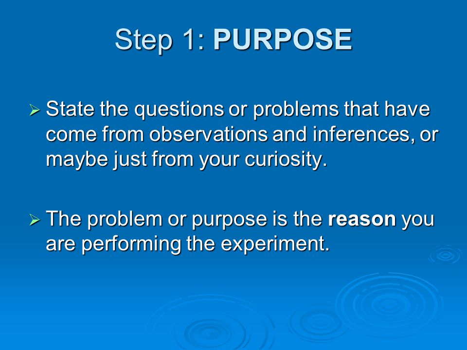 Step 1: PURPOSE State the questions or problems that have come from observations and inferences, or maybe just from your curiosity.