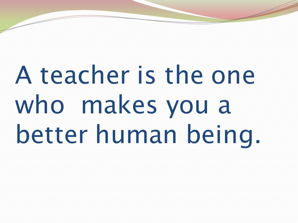A teacher is the one who makes you a better human being.
