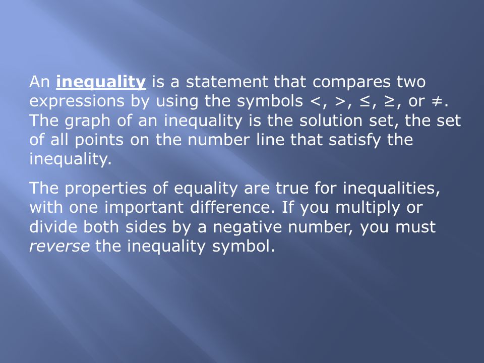 An inequality is a statement that compares two expressions by using the symbols <, >, ≤, ≥, or ≠. The graph of an inequality is the solution set, the set of all points on the number line that satisfy the inequality.