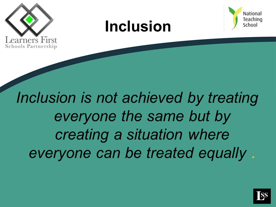 Inclusion Inclusion is not achieved by treating everyone the same but by creating a situation where everyone can be treated equally .