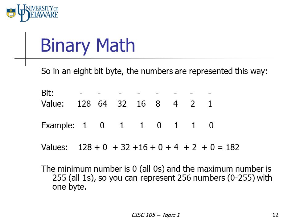 Binary Math So in an eight bit byte, the numbers are represented this way: Bit: