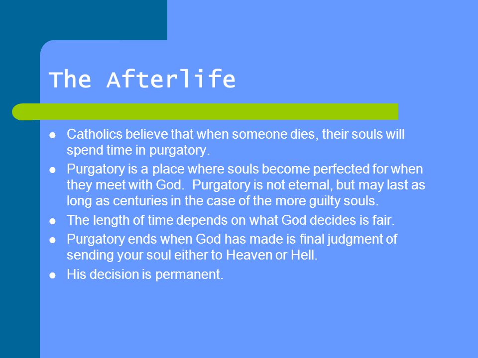The Afterlife Catholics believe that when someone dies, their souls will spend time in purgatory.