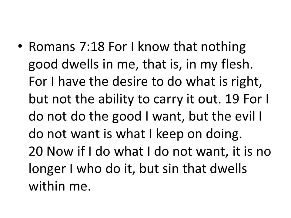 Romans 7:18 For I know that nothing good dwells in me, that is, in my flesh. For I have the desire to do what is right, but not the ability to carry it out. 19 For I do not do the good I want, but the evil I do not want is what I keep on doing. 20 Now if I do what I do not want, it is no longer I who do it, but sin that dwells within me.