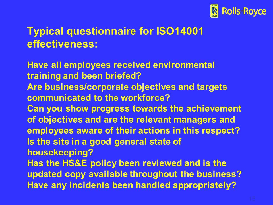 Typical questionnaire for ISO14001 effectiveness: Have all employees received environmental training and been briefed Are business/corporate objectives and targets communicated to the workforce Can you show progress towards the achievement of objectives and are the relevant managers and employees aware of their actions in this respect Is the site in a good general state of housekeeping Has the HS&E policy been reviewed and is the updated copy available throughout the business Have any incidents been handled appropriately