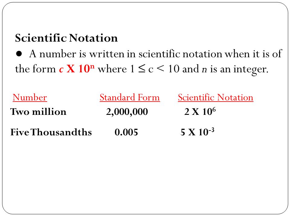 Scientific Notation ● A number is written in scientific notation when it is of the form c X 10n where 1 ≤ c < 10 and n is an integer.