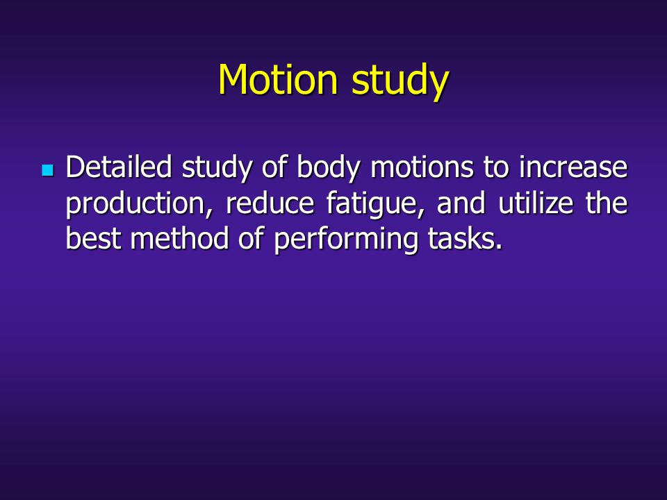 Motion study Detailed study of body motions to increase production, reduce fatigue, and utilize the best method of performing tasks.