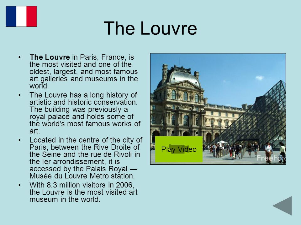 The Louvre The Louvre in Paris, France, is the most visited and one of the oldest, largest, and most famous art galleries and museums in the world.