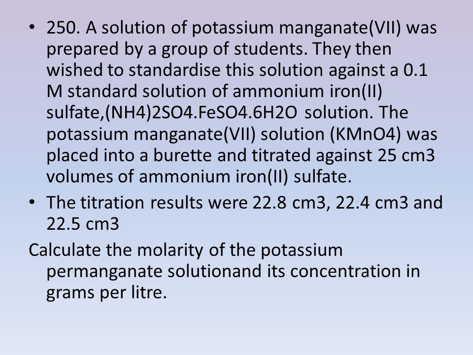 250. A solution of potassium manganate(VII) was prepared by a group of students. They then wished to standardise this solution against a 0.1 M standard solution of ammonium iron(II) sulfate,(NH4)2SO4.FeSO4.6H2O solution. The potassium manganate(VII) solution (KMnO4) was placed into a burette and titrated against 25 cm3 volumes of ammonium iron(II) sulfate.