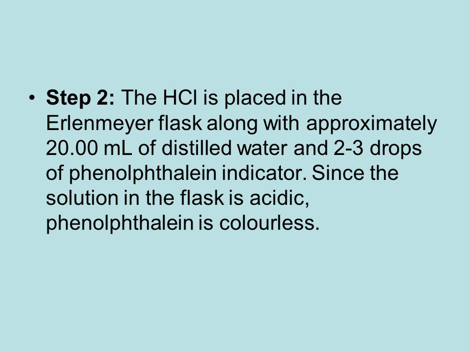 Step 2: The HCl is placed in the Erlenmeyer flask along with approximately mL of distilled water and 2-3 drops of phenolphthalein indicator.