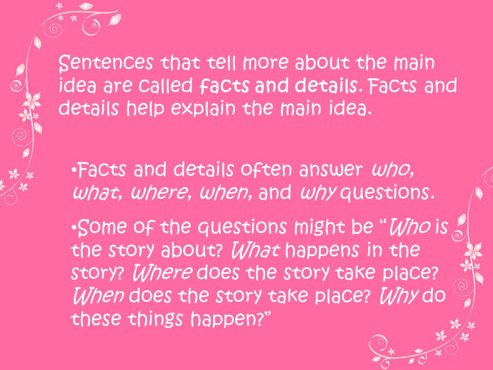 Sentences that tell more about the main idea are called facts and details. Facts and details help explain the main idea.