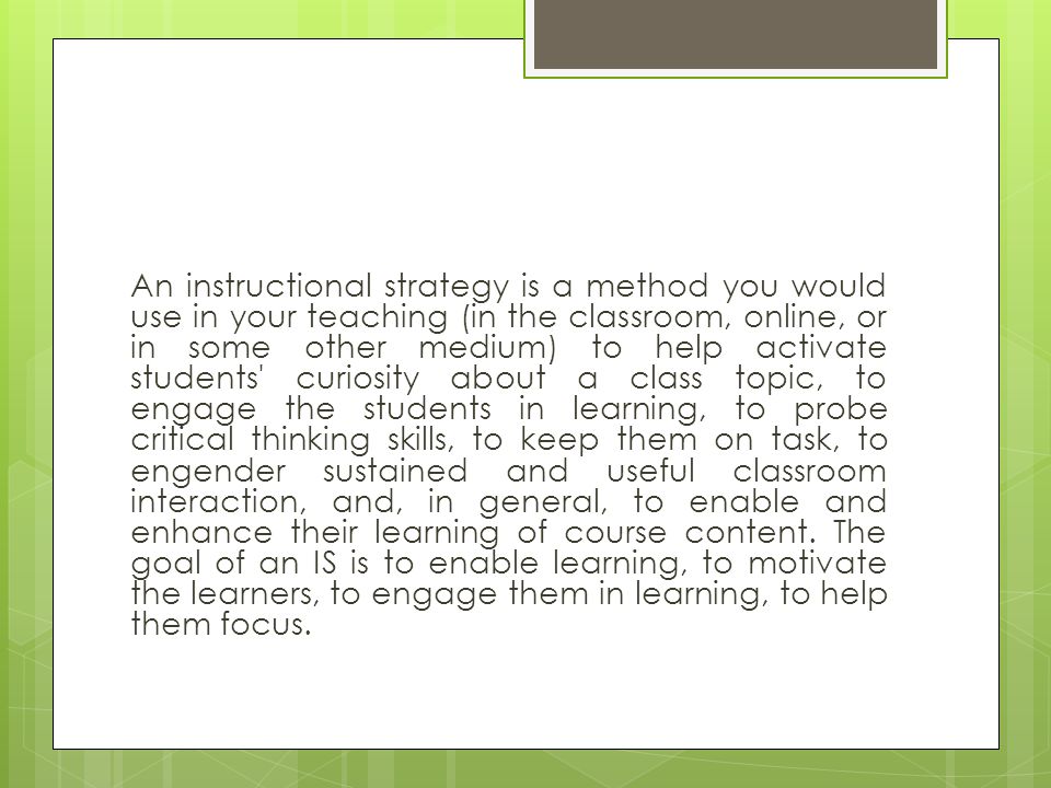 An instructional strategy is a method you would use in your teaching (in the classroom, online, or in some other medium) to help activate students curiosity about a class topic, to engage the students in learning, to probe critical thinking skills, to keep them on task, to engender sustained and useful classroom interaction, and, in general, to enable and enhance their learning of course content.