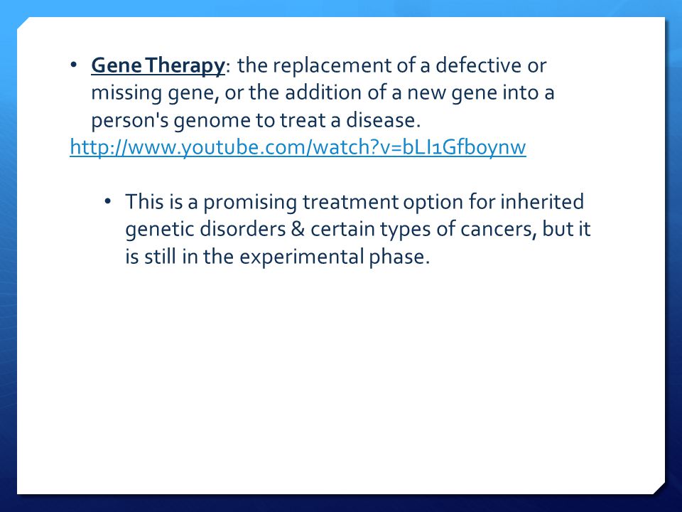 Gene Therapy: the replacement of a defective or missing gene, or the addition of a new gene into a person s genome to treat a disease.