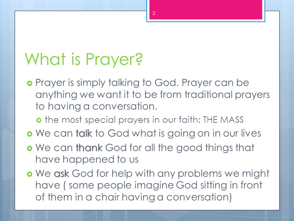 What is Prayer Prayer is simply talking to God. Prayer can be anything we want it to be from traditional prayers to having a conversation.