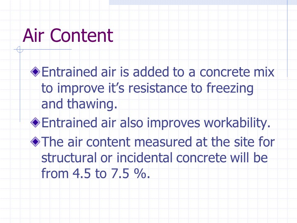 Air Content Entrained air is added to a concrete mix to improve it’s resistance to freezing and thawing.