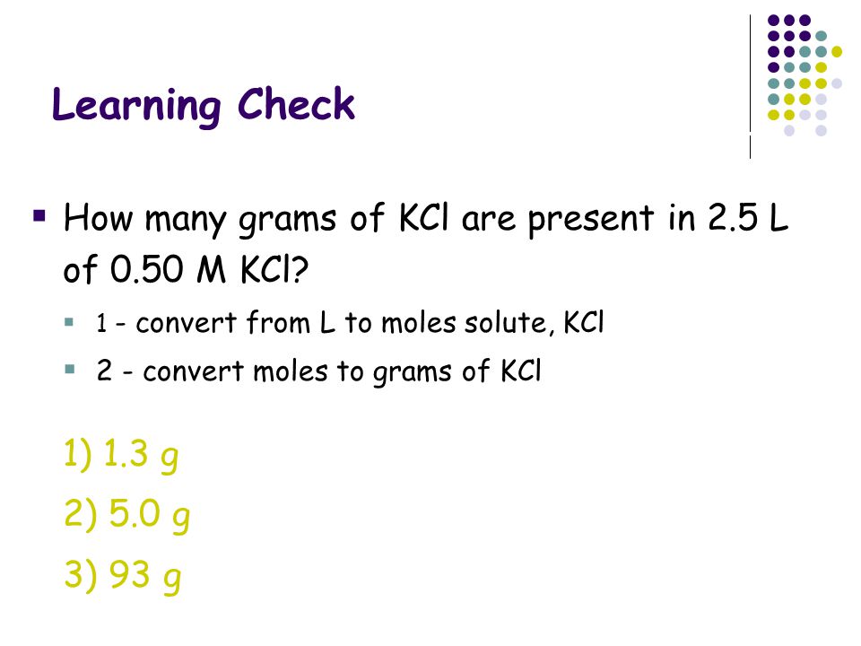 Learning Check How many grams of KCl are present in 2.5 L of 0.50 M KCl 1 - convert from L to moles solute, KCl.