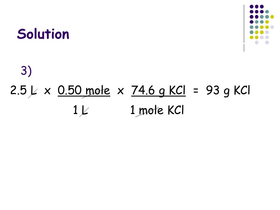 Solution 3) 2.5 L x 0.50 mole x 74.6 g KCl = 93 g KCl 1 L 1 mole KCl