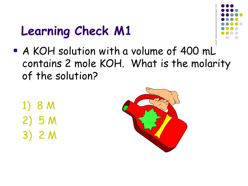 Learning Check M1 A KOH solution with a volume of 400 mL contains 2 mole KOH. What is the molarity of the solution