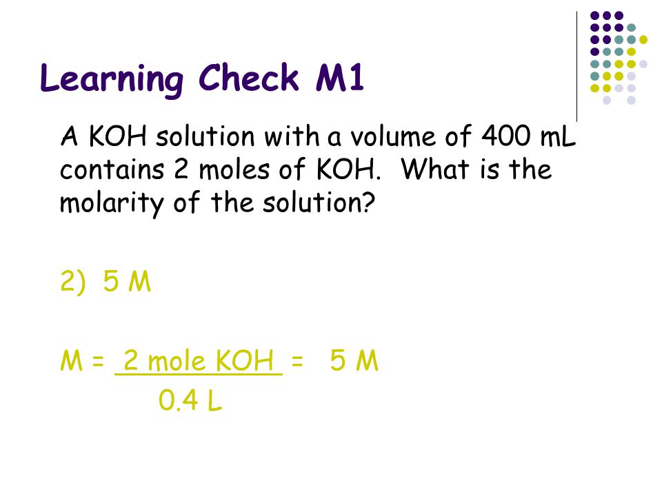Learning Check M1 A KOH solution with a volume of 400 mL contains 2 moles of KOH. What is the molarity of the solution