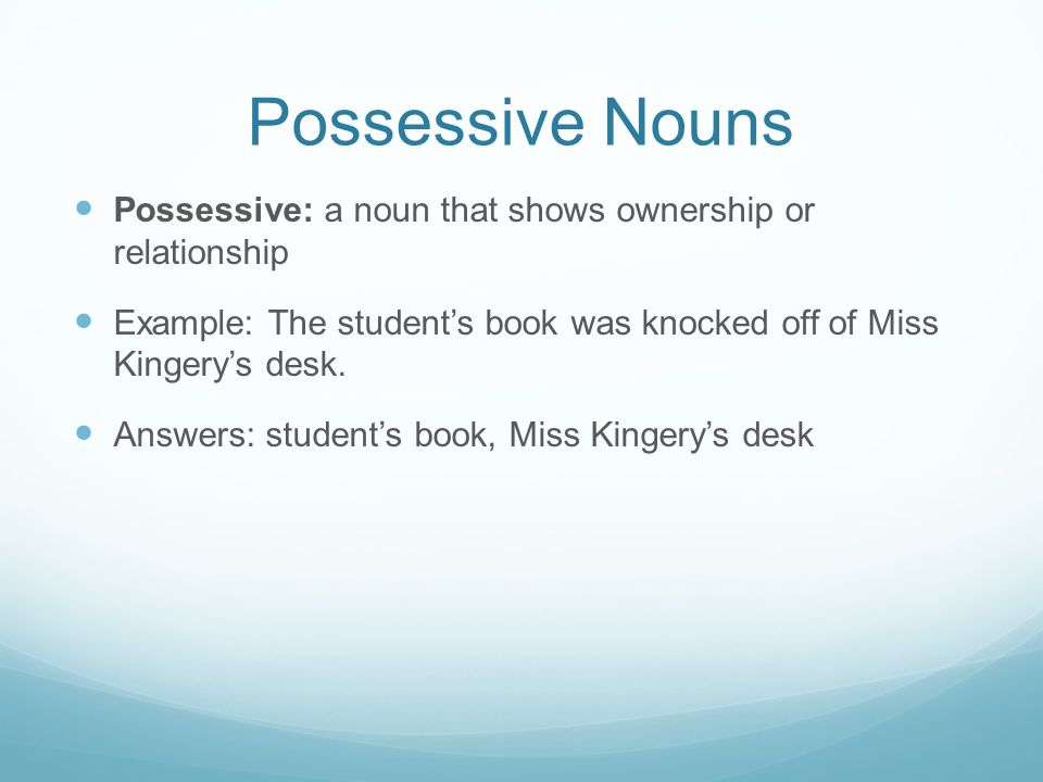 Possessive Nouns Possessive: a noun that shows ownership or relationship. Example: The student’s book was knocked off of Miss Kingery’s desk.
