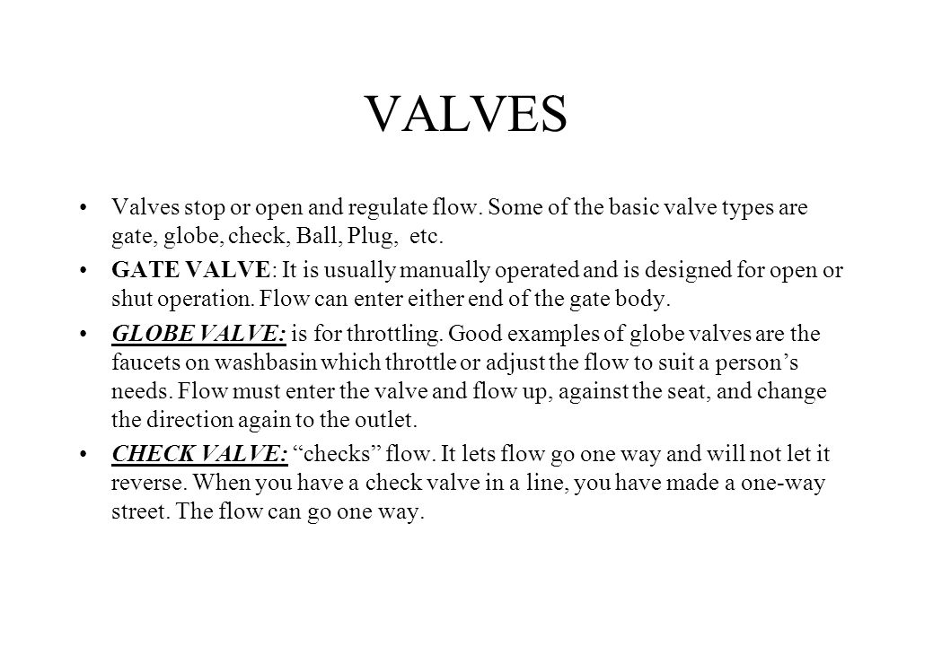 VALVES Valves stop or open and regulate flow. Some of the basic valve types are gate, globe, check, Ball, Plug, etc.