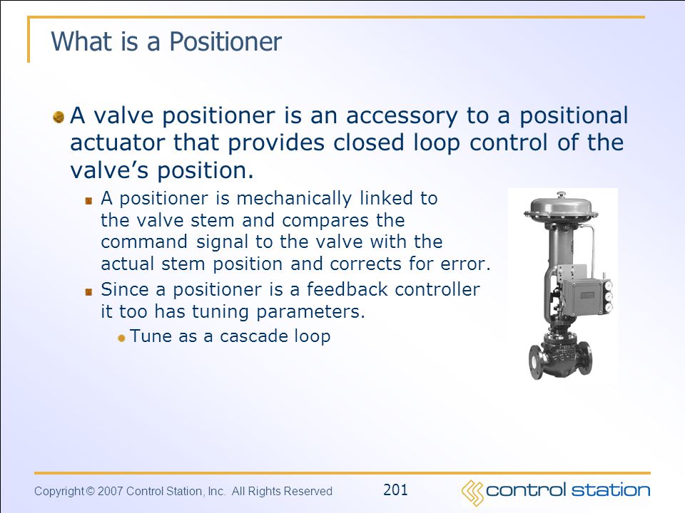 What is a Positioner A valve positioner is an accessory to a positional actuator that provides closed loop control of the valve’s position.