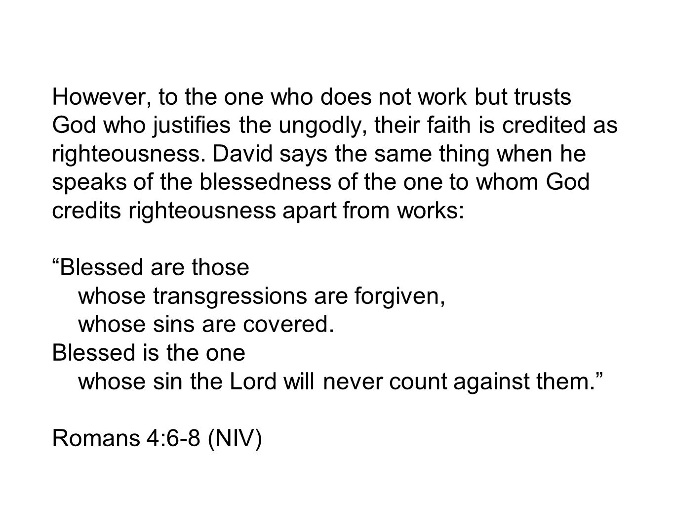 However, to the one who does not work but trusts God who justifies the ungodly, their faith is credited as righteousness. David says the same thing when he speaks of the blessedness of the one to whom God credits righteousness apart from works: