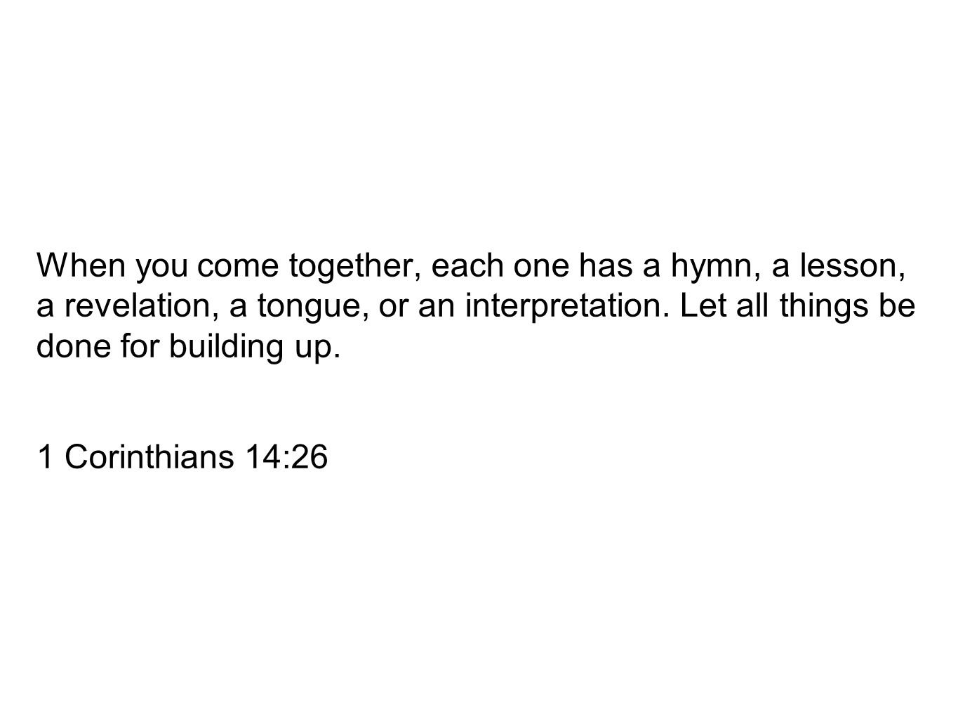 When you come together, each one has a hymn, a lesson, a revelation, a tongue, or an interpretation. Let all things be done for building up.