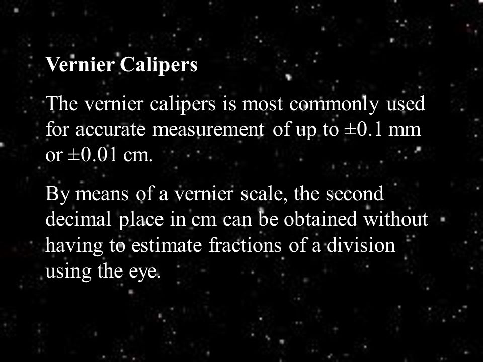 Vernier Calipers The vernier calipers is most commonly used for accurate measurement of up to ±0.1 mm or ±0.01 cm.