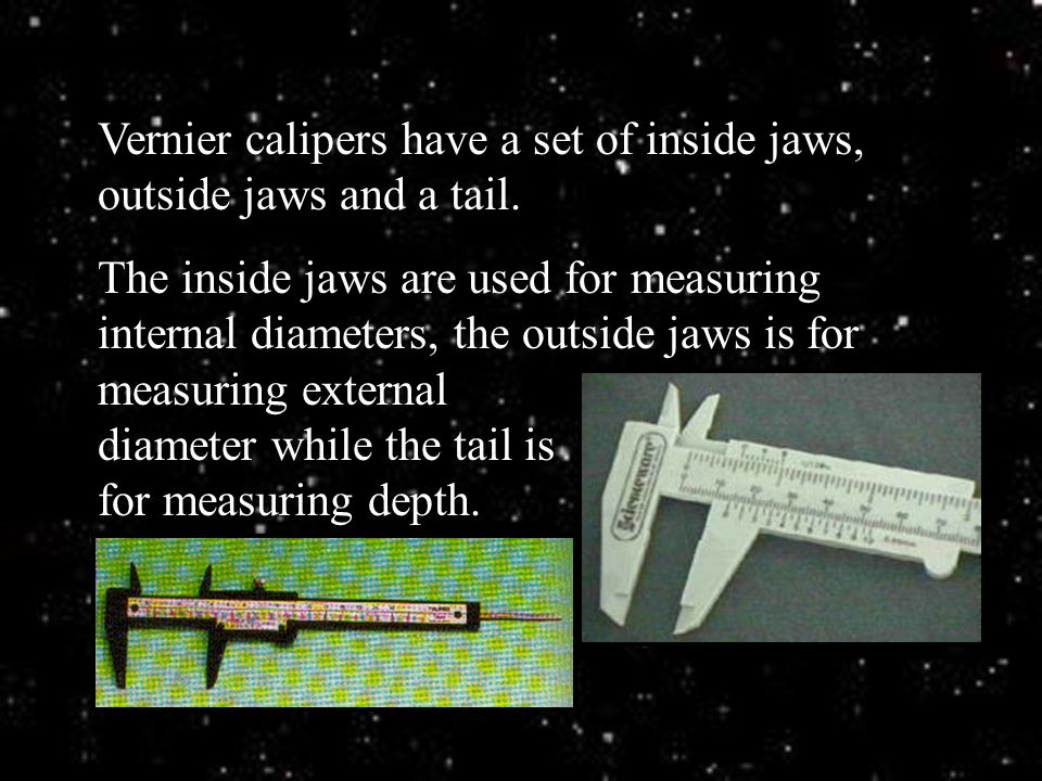 Vernier calipers have a set of inside jaws, outside jaws and a tail.