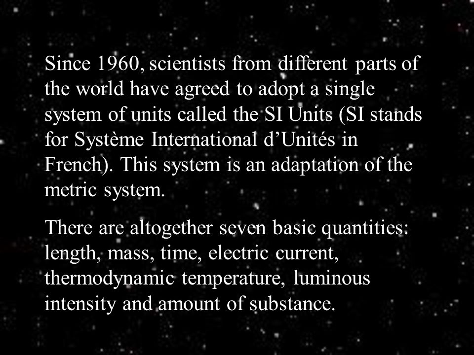 Since 1960, scientists from different parts of the world have agreed to adopt a single system of units called the SI Units (SI stands for Système International d’Unités in French). This system is an adaptation of the metric system.