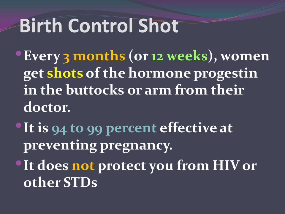 Birth Control Shot Every 3 months (or 12 weeks), women get shots of the hormone progestin in the buttocks or arm from their doctor.