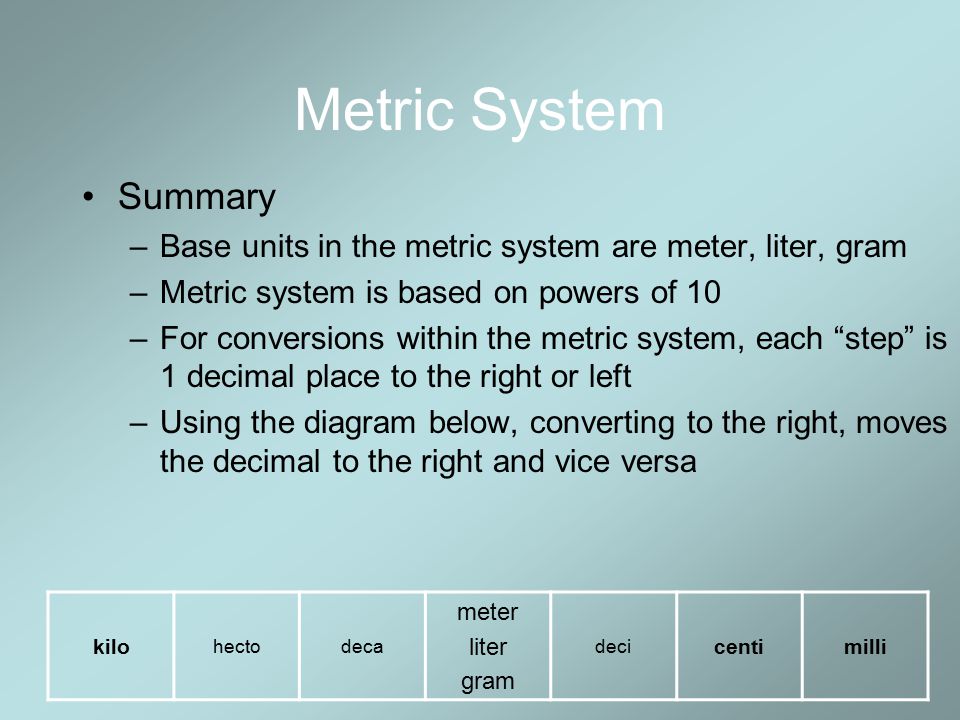 Metric System Summary. Base units in the metric system are meter, liter, gram. Metric system is based on powers of 10.