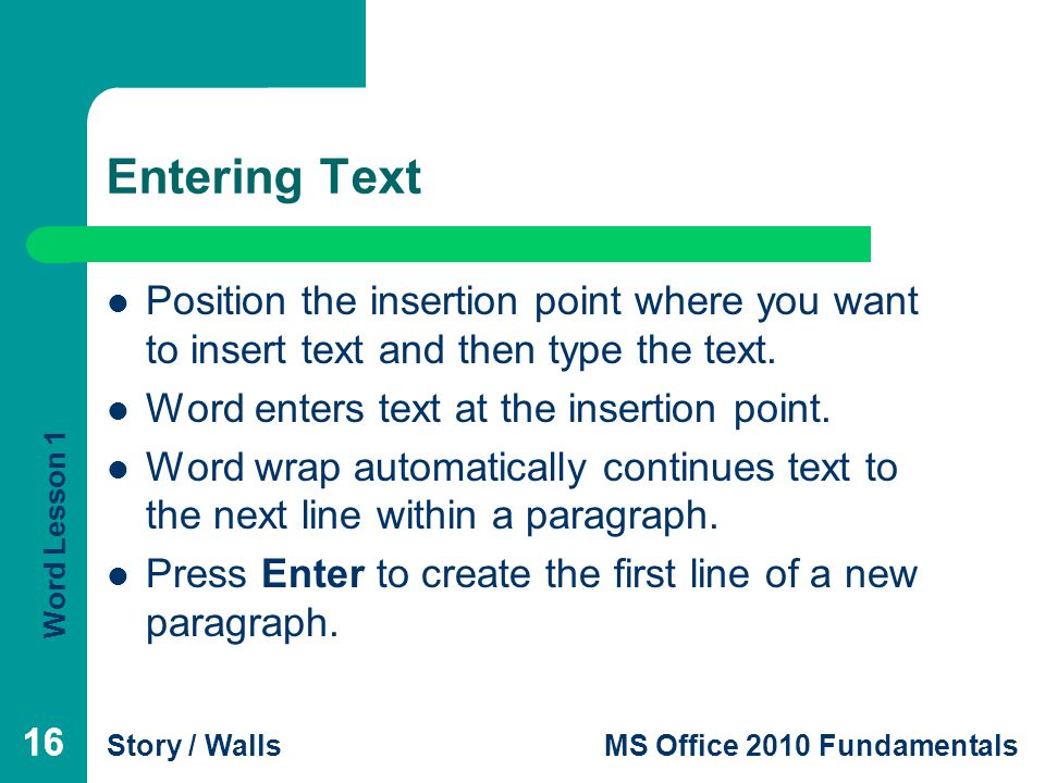 Entering Text Position the insertion point where you want to insert text and then type the text. Word enters text at the insertion point.